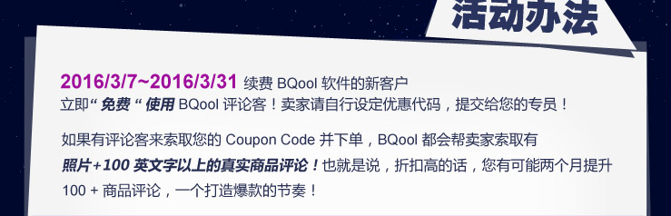 活动办法：2016/3/7~2016/3/31 续费 BQool 软件的新客户
立即 “ 免费 “ 使用BQool 评论客！卖家请自行设定优惠代码，提交给您的专员！